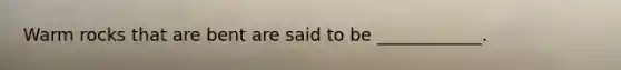 Warm rocks that are bent are said to be ____________.