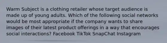 Warm Subject is a clothing retailer whose target audience is made up of young adults. Which of the following social networks would be most appropriate if the company wants to share images of their latest product offerings in a way that encourages social interactions? Facebook TikTok SnapChat Instagram