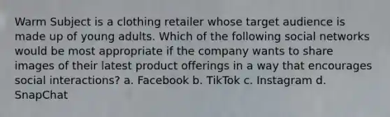 Warm Subject is a clothing retailer whose target audience is made up of young adults. Which of the following social networks would be most appropriate if the company wants to share images of their latest product offerings in a way that encourages social interactions? a. Facebook b. TikTok c. Instagram d. SnapChat