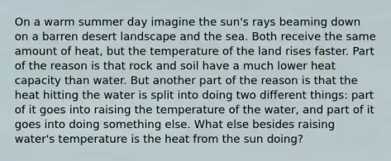 On a warm summer day imagine the sun's rays beaming down on a barren desert landscape and the sea. Both receive the same amount of heat, but the temperature of the land rises faster. Part of the reason is that rock and soil have a much lower heat capacity than water. But another part of the reason is that the heat hitting the water is split into doing two different things: part of it goes into raising the temperature of the water, and part of it goes into doing something else. What else besides raising water's temperature is the heat from the sun doing?