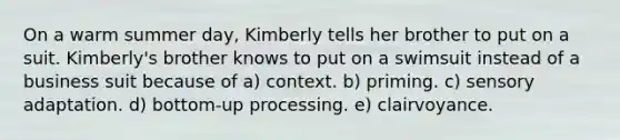 On a warm summer day, Kimberly tells her brother to put on a suit. Kimberly's brother knows to put on a swimsuit instead of a business suit because of a) context. b) priming. c) sensory adaptation. d) bottom-up processing. e) clairvoyance.