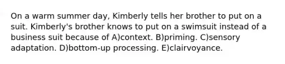 On a warm summer day, Kimberly tells her brother to put on a suit. Kimberly's brother knows to put on a swimsuit instead of a business suit because of A)context. B)priming. C)sensory adaptation. D)bottom-up processing. E)clairvoyance.