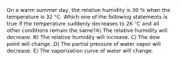 On a warm summer day, the relative humidity is 30 % when the temperature is 32 °C. Which one of the following statements is true if the temperature suddenly decreases to 26 °C and all other conditions remain the same?A) The relative humidity will decrease. B) The relative humidity will increase. C) The dew point will change. D) The partial pressure of water vapor will decrease. E) The vaporization curve of water will change.