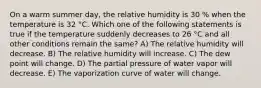 On a warm summer day, the relative humidity is 30 % when the temperature is 32 °C. Which one of the following statements is true if the temperature suddenly decreases to 26 °C and all other conditions remain the same? A) The relative humidity will decrease. B) The relative humidity will increase. C) The dew point will change. D) The partial pressure of water vapor will decrease. E) The vaporization curve of water will change.