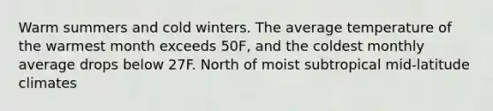 Warm summers and cold winters. The average temperature of the warmest month exceeds 50F, and the coldest monthly average drops below 27F. North of moist subtropical mid-latitude climates