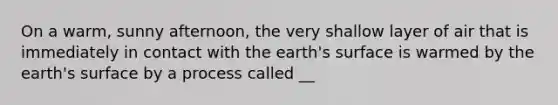 On a warm, sunny afternoon, the very shallow layer of air that is immediately in contact with the earth's surface is warmed by the earth's surface by a process called __