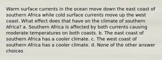 Warm surface currents in the ocean move down the east coast of southern Africa while cold surface currents move up the west coast. What effect does that have on the climate of southern Africa? a. Southern Africa is affected by both currents causing moderate temperatures on both coasts. b. The east coast of southern Africa has a cooler climate. c. The west coast of southern Africa has a cooler climate. d. None of the other answer choices