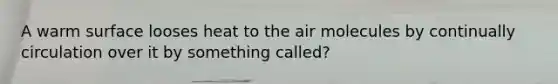 A warm surface looses heat to the air molecules by continually circulation over it by something called?