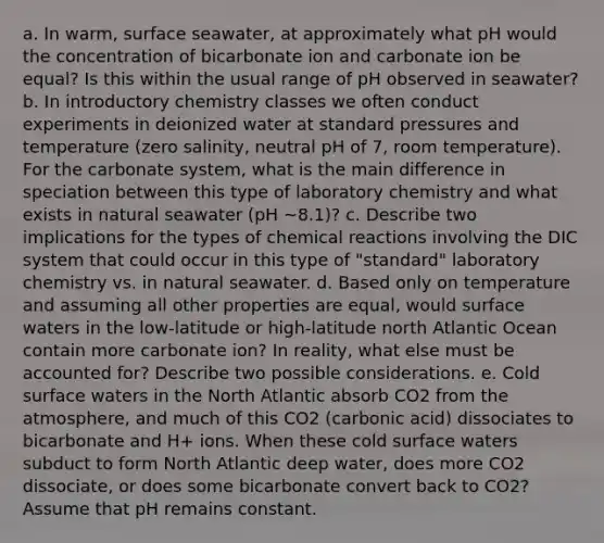 a. In warm, surface seawater, at approximately what pH would the concentration of bicarbonate ion and carbonate ion be equal? Is this within the usual range of pH observed in seawater? b. In introductory chemistry classes we often conduct experiments in deionized water at standard pressures and temperature (zero salinity, neutral pH of 7, room temperature). For the carbonate system, what is the main difference in speciation between this type of laboratory chemistry and what exists in natural seawater (pH ~8.1)? c. Describe two implications for the types of chemical reactions involving the DIC system that could occur in this type of "standard" laboratory chemistry vs. in natural seawater. d. Based only on temperature and assuming all other properties are equal, would surface waters in the low-latitude or high-latitude north Atlantic Ocean contain more carbonate ion? In reality, what else must be accounted for? Describe two possible considerations. e. Cold surface waters in the North Atlantic absorb CO2 from the atmosphere, and much of this CO2 (carbonic acid) dissociates to bicarbonate and H+ ions. When these cold surface waters subduct to form North Atlantic deep water, does more CO2 dissociate, or does some bicarbonate convert back to CO2? Assume that pH remains constant.