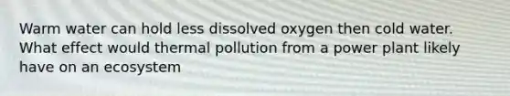 Warm water can hold less dissolved oxygen then cold water. What effect would thermal pollution from a power plant likely have on an ecosystem