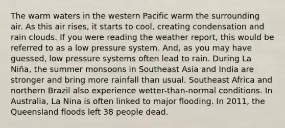 The warm waters in the western Pacific warm the surrounding air. As this air rises, it starts to cool, creating condensation and rain clouds. If you were reading the weather report, this would be referred to as a low pressure system. And, as you may have guessed, low pressure systems often lead to rain. During La Niña, the summer monsoons in Southeast Asia and India are stronger and bring more rainfall than usual. Southeast Africa and northern Brazil also experience wetter-than-normal conditions. In Australia, La Nina is often linked to major flooding. In 2011, the Queensland floods left 38 people dead.