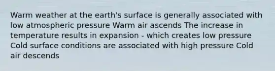 Warm weather at the earth's surface is generally associated with low atmospheric pressure Warm air ascends The increase in temperature results in expansion - which creates low pressure Cold surface conditions are associated with high pressure Cold air descends