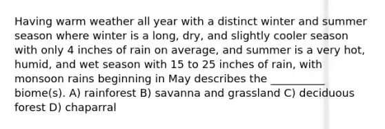 Having warm weather all year with a distinct winter and summer season where winter is a long, dry, and slightly cooler season with only 4 inches of rain on average, and summer is a very hot, humid, and wet season with 15 to 25 inches of rain, with monsoon rains beginning in May describes the __________ biome(s). A) rainforest B) savanna and grassland C) deciduous forest D) chaparral