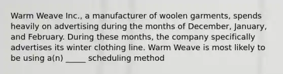 Warm Weave Inc., a manufacturer of woolen garments, spends heavily on advertising during the months of December, January, and February. During these months, the company specifically advertises its winter clothing line. Warm Weave is most likely to be using a(n) _____ scheduling method