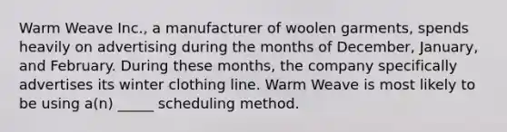 Warm Weave Inc., a manufacturer of woolen garments, spends heavily on advertising during the months of December, January, and February. During these months, the company specifically advertises its winter clothing line. Warm Weave is most likely to be using a(n) _____ scheduling method.