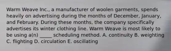 Warm Weave Inc., a manufacturer of woolen garments, spends heavily on advertising during the months of December, January, and February. During these months, the company specifically advertises its winter clothing line. Warm Weave is most likely to be using a(n) _____ scheduling method. A. continuity B. weighting C. flighting D. circulation E. oscillating