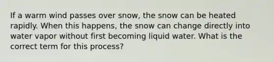 If a warm wind passes over snow, the snow can be heated rapidly. When this happens, the snow can change directly into water vapor without first becoming liquid water. What is the correct term for this process?