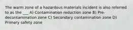 The warm zone of a hazardous materials incident is also referred to as the ___ A) Contamination reduction zone B) Pre-decontamination zone C) Secondary contamination zone D) Primary safety zone