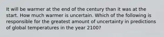 It will be warmer at the end of the century than it was at the start. How much warmer is uncertain. Which of the following is responsible for the greatest amount of uncertainty in predictions of global temperatures in the year 2100?