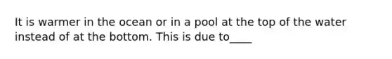 It is warmer in the ocean or in a pool at the top of the water instead of at the bottom. This is due to____