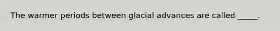 The warmer periods between glacial advances are called _____.