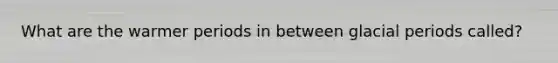 What are the warmer periods in between glacial periods called?