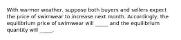 With warmer weather, suppose both buyers and sellers expect the price of swimwear to increase next month. Accordingly, the equilibrium price of swimwear will _____ and the equilibrium quantity will _____.
