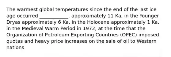 The warmest global temperatures since the end of the last ice age occurred ____________. approximately 11 Ka, in the Younger Dryas approximately 6 Ka, in the Holocene approximately 1 Ka, in the Medieval Warm Period in 1972, at the time that the Organization of Petroleum Exporting Countries (OPEC) imposed quotas and heavy price increases on the sale of oil to Western nations