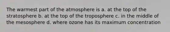 The warmest part of the atmosphere is a. at the top of the stratosphere b. at the top of the troposphere c. in the middle of the mesosphere d. where ozone has its maximum concentration