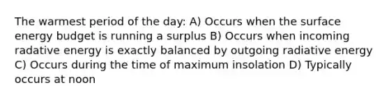 The warmest period of the day: A) Occurs when the surface energy budget is running a surplus B) Occurs when incoming radative energy is exactly balanced by outgoing radiative energy C) Occurs during the time of maximum insolation D) Typically occurs at noon