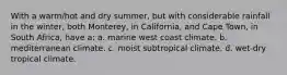 With a warm/hot and dry summer, but with considerable rainfall in the winter, both Monterey, in California, and Cape Town, in South Africa, have a: a. marine west coast climate. b. mediterranean climate. c. moist subtropical climate. d. wet-dry tropical climate.