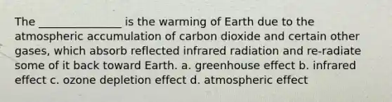 The _______________ is the warming of Earth due to the atmospheric accumulation of carbon dioxide and certain other gases, which absorb reflected infrared radiation and re-radiate some of it back toward Earth. a. greenhouse effect b. infrared effect c. ozone depletion effect d. atmospheric effect