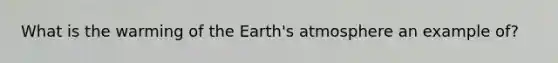 What is the warming of the Earth's atmosphere an example of?