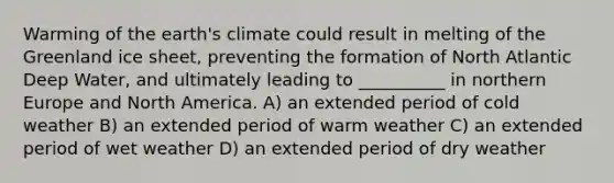 Warming of the earth's climate could result in melting of the Greenland ice sheet, preventing the formation of North Atlantic Deep Water, and ultimately leading to __________ in northern Europe and North America. A) an extended period of cold weather B) an extended period of warm weather C) an extended period of wet weather D) an extended period of dry weather