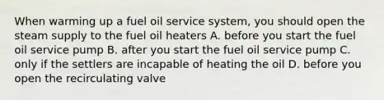 When warming up a fuel oil service system, you should open the steam supply to the fuel oil heaters A. before you start the fuel oil service pump B. after you start the fuel oil service pump C. only if the settlers are incapable of heating the oil D. before you open the recirculating valve