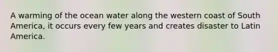 A warming of the ocean water along the western coast of South America, it occurs every few years and creates disaster to Latin America.