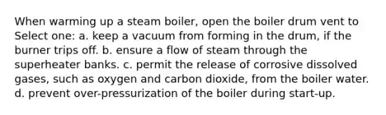 When warming up a steam boiler, open the boiler drum vent to Select one: a. keep a vacuum from forming in the drum, if the burner trips off. b. ensure a flow of steam through the superheater banks. c. permit the release of corrosive dissolved gases, such as oxygen and carbon dioxide, from the boiler water. d. prevent over-pressurization of the boiler during start-up.