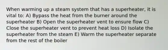 When warming up a steam system that has a superheater, it is vital to: A) Bypass the heat from the burner around the superheater B) Open the superheater vent to ensure flow C) Close the superheater vent to prevent heat loss D) Isolate the superheater from the steam E) Warm the superheater separate from the rest of the boiler