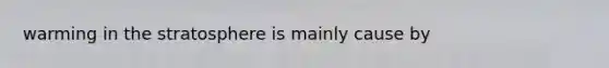 warming in the stratosphere is mainly cause by
