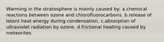 Warming in the stratosphere is mainly caused by: a.chemical reactions between ozone and chlorofluorocarbons. b.release of latent heat energy during condensation. c.absorption of ultraviolet radiation by ozone. d.frictional heating caused by meteorites.