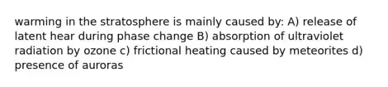 warming in the stratosphere is mainly caused by: A) release of latent hear during phase change B) absorption of ultraviolet radiation by ozone c) frictional heating caused by meteorites d) presence of auroras