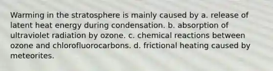 Warming in the stratosphere is mainly caused by a. release of latent heat energy during condensation. b. absorption of ultraviolet radiation by ozone. c. <a href='https://www.questionai.com/knowledge/kc6NTom4Ep-chemical-reactions' class='anchor-knowledge'>chemical reactions</a> between ozone and chlorofluorocarbons. d. frictional heating caused by meteorites.