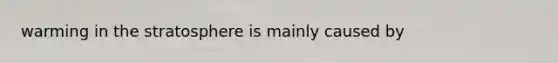 warming in the stratosphere is mainly caused by