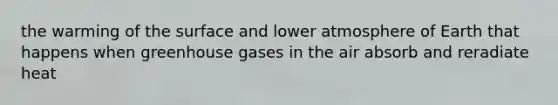 the warming of the surface and lower atmosphere of Earth that happens when greenhouse gases in the air absorb and reradiate heat