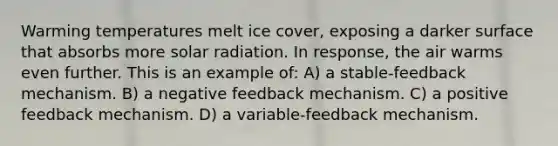 Warming temperatures melt ice cover, exposing a darker surface that absorbs more solar radiation. In response, the air warms even further. This is an example of: A) a stable-feedback mechanism. B) a negative feedback mechanism. C) a positive feedback mechanism. D) a variable-feedback mechanism.