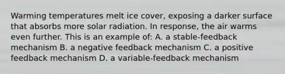 Warming temperatures melt ice cover, exposing a darker surface that absorbs more solar radiation. In response, the air warms even further. This is an example of: A. a stable-feedback mechanism B. a negative feedback mechanism C. a positive feedback mechanism D. a variable-feedback mechanism