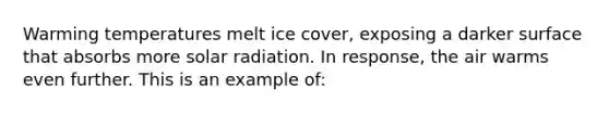 Warming temperatures melt ice cover, exposing a darker surface that absorbs more <a href='https://www.questionai.com/knowledge/kr1ksgm4Kk-solar-radiation' class='anchor-knowledge'>solar radiation</a>. In response, the air warms even further. This is an example of: