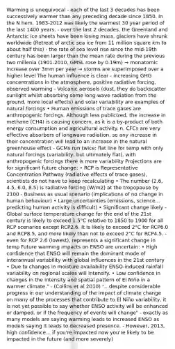 Warming is unequivocal - each of the last 3 decades has been successively warmer than any preceding decade since 1850. In the N hem, 1983-2012 was likely the warmest 30 year period of the last 1400 years. - over the last 2 decades, the Greenland and Antarctic ice sheets have been losing mass, glaciers have shrunk worldwide (Retreat of arctic sea ice from 11 million square km to about half this) - the rate of sea level rise since the mid-19th century has been larger than the mean rate during the previous two millenia (1901-2010, GMSL rose by 0.19m) → monatomic increase over 3mm per year → storms are superimposed over a higher level The human influence is clear - increasing GHG concentrations in the atmosphere, positive radiative forcing, observed warming - Volcanic aerosols (dust, they do backscatter sunlight whilst absorbing some long-wave radiation from the ground, more local effects) and solar variability are examples of natural forcings • Human emissions of trace gases are anthropogenic forcings. Although less publicized, the increase in methane (CH4) is causing concern, as it is a by-product of both energy consumption and agricultural activity. n. CFCs are very effective absorbers of longwave radiation, so any increase in their concentration will lead to an increase in <a href='https://www.questionai.com/knowledge/khpceknK9n-the-natural' class='anchor-knowledge'>the natural</a> <a href='https://www.questionai.com/knowledge/kSLZFxwGpF-greenhouse-effect' class='anchor-knowledge'>greenhouse effect</a> - GCMs run twice: flat line for temp with only natural forcings (variability, but ultimately flat), with anthropogenic forcings there is more variability Projections are for significant future change: • RCP is Representative Concentration Pathway (radiative effects of trace gases), scientists do not have to keep recalculating • The number (2.6, 4.5, 6.0, 8.5) is radiative forcing (W/m2) at the tropopause by 2100 - Business as usual scenario (implications of no change in human behaviour) • Large uncertainties (emissions, science... predicting human activity is difficult) • Significant change likely - Global <a href='https://www.questionai.com/knowledge/kkV3ggZUFU-surface-temperature' class='anchor-knowledge'>surface temperature</a> change for the end of the 21st century is likely to exceed 1.5°C relative to 1850 to 1900 for all RCP scenarios except RCP2.6. It is likely to exceed 2°C for RCP6.0 and RCP8.5, and more likely than not to exceed 2°C for RCP4.5. - even for RCP 2.6 (lowest), represents a significant change in temp Future warming impacts on ENSO are uncertain: • High confidence that ENSO will remain the dominant mode of interannual variability with global influences in the 21st century • Due to changes in moisture availability ENSO-induced rainfall variability on regional scales will intensify. • Low confidence in changes in the intensity and spatial pattern of El Niño in a warmer climate." - (Collins et al 2010) "...despite considerable progress in our understanding of the impact of climate change on many of the processes that contribute to El Niño variability, it is not yet possible to say whether ENSO activity will be enhanced or damped, or if the frequency of events will change" - exactly as many models are saying warming leads to increased ENSO as models saying it leads to decreased presence. - However, 2013, high confidence... if you're impacted now you're likely to be impacted in the future (and more severely)