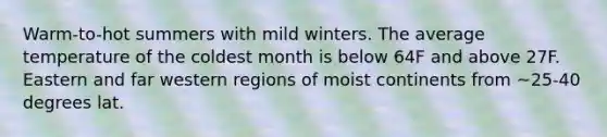 Warm-to-hot summers with mild winters. The average temperature of the coldest month is below 64F and above 27F. Eastern and far western regions of moist continents from ~25-40 degrees lat.