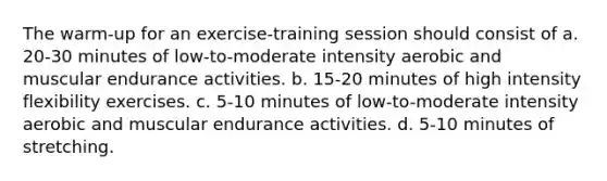 The warm-up for an exercise-training session should consist of a. 20-30 minutes of low-to-moderate intensity aerobic and muscular endurance activities. b. 15-20 minutes of high intensity flexibility exercises. c. 5-10 minutes of low-to-moderate intensity aerobic and muscular endurance activities. d. 5-10 minutes of stretching.